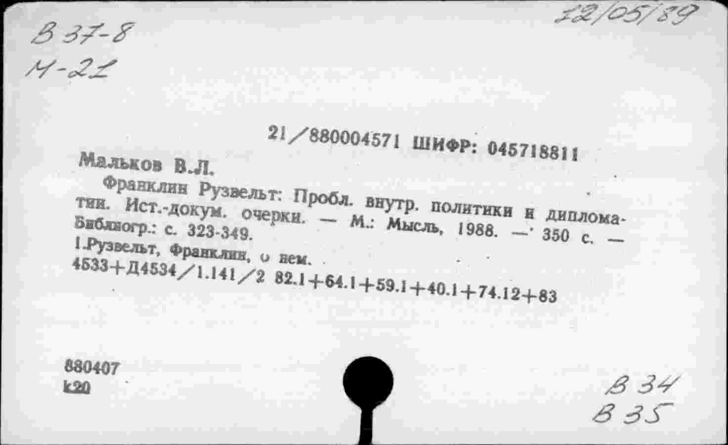 ﻿21/880004571 ШИФР: 045718811
Мальков В.Л.
Франклин Рузвельт: Пробл. внутр, политики и дипломатии. Ист.-докум. очерки. — М.: Мысль, 1988. —’ 350 с. — Бнблиогр.: с. 323-349.
1 .Рузвельт, Франклин, о нем.
4633+Д4534/1.141/2 82.1+64.1+59.1 +40.1 +74.12+83
880407 К20
в 3±